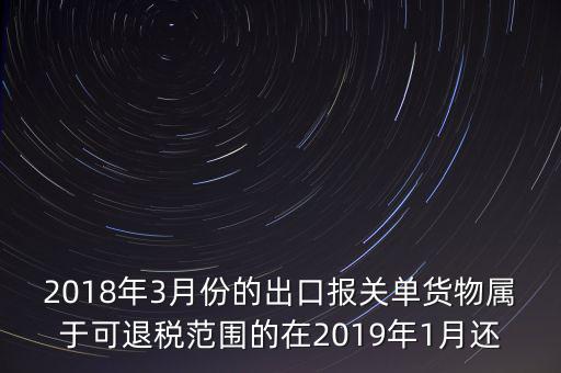 2018年3月份都報(bào)什么稅，2018年3月份的出口報(bào)關(guān)單貨物屬于可退稅范圍的在2019年1月還