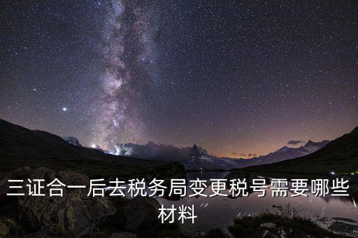 變更稅號 需要帶什么資料，三證合一后去稅務(wù)局變更稅號需要哪些材料