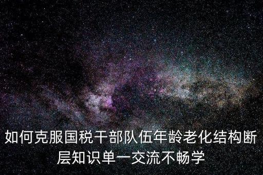 稅務(wù)系統(tǒng)如何疏解干部思想壓力，如何克服國稅干部隊(duì)伍年齡老化結(jié)構(gòu)斷層知識單一交流不暢學(xué)