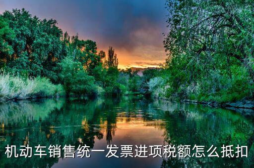 機(jī)動(dòng)車發(fā)票 如何抵扣，機(jī)動(dòng)車銷售統(tǒng)一發(fā)票怎么認(rèn)證抵扣