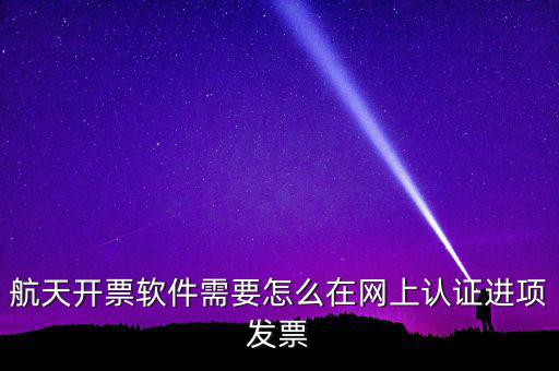 航天盤如何勾選認(rèn)證，航天開票軟件需要怎么在網(wǎng)上認(rèn)證進(jìn)項發(fā)票
