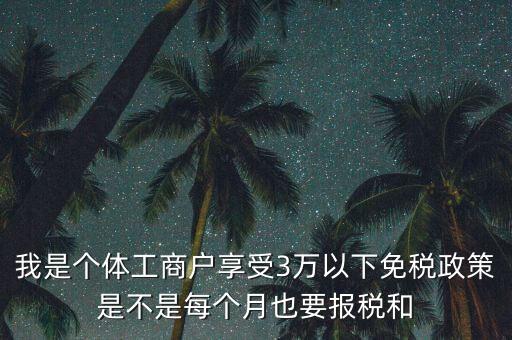 3萬(wàn)以下免稅如何處理，我是個(gè)體工商戶享受3萬(wàn)以下免稅政策是不是每個(gè)月也要報(bào)稅和