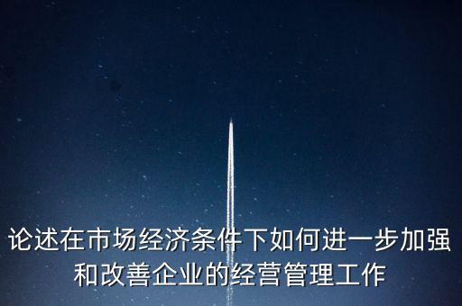 論述在市場經(jīng)濟條件下如何進(jìn)一步加強和改善企業(yè)的經(jīng)營管理工作