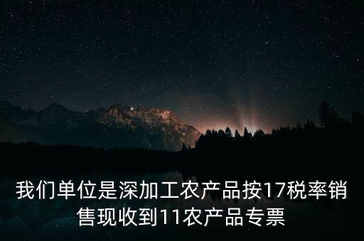 我們單位是深加工農產品按17稅率銷售現(xiàn)收到11農產品專票