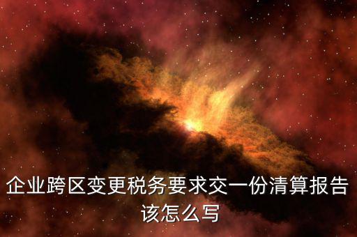 跨區(qū)域涉稅事項報告如何填寫，企業(yè)跨區(qū)變更稅務要求交一份清算報告 該怎么寫