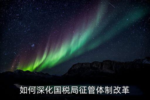 如何助力國稅地稅征管體制改革，如何深化國稅局征管體制改革