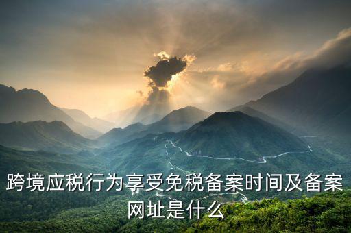 跨境應(yīng)稅行為免稅如何備案，跨境應(yīng)稅行為享受免稅備案時(shí)間及備案網(wǎng)址是什么