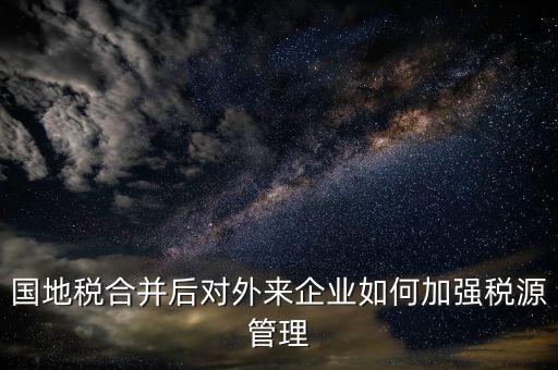 國(guó)地稅如何加強(qiáng)稅源戶籍管理，國(guó)地稅合并后對(duì)外來(lái)企業(yè)如何加強(qiáng)稅源管理