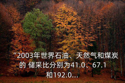 “2003年世界石油、天然氣和煤炭的 儲(chǔ)采比分別為41.0、67.1和192.0...