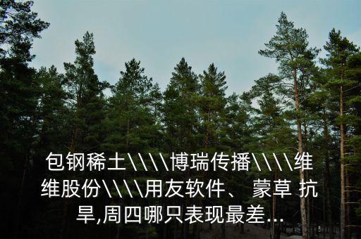 包鋼稀土\\\\博瑞傳播\\\\維維股份\\\\用友軟件、 蒙草 抗旱,周四哪只表現(xiàn)最差...