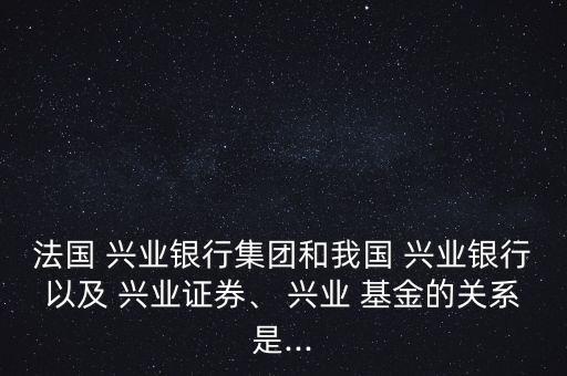 法國 興業(yè)銀行集團和我國 興業(yè)銀行以及 興業(yè)證券、 興業(yè) 基金的關系是...