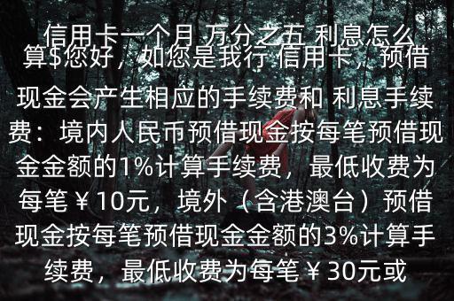  信用卡一個(gè)月 萬分之五 利息怎么算$您好，如您是我行 信用卡，預(yù)借現(xiàn)金會(huì)產(chǎn)生相應(yīng)的手續(xù)費(fèi)和 利息手續(xù)費(fèi)：境內(nèi)人民幣預(yù)借現(xiàn)金按每筆預(yù)借現(xiàn)金金額的1%計(jì)算手續(xù)費(fèi)，最低收費(fèi)為每筆￥10元，境外（含港澳臺(tái)）預(yù)借現(xiàn)金按每筆預(yù)借現(xiàn)金金額的3%計(jì)算手續(xù)費(fèi)，最低收費(fèi)為每筆￥30元或