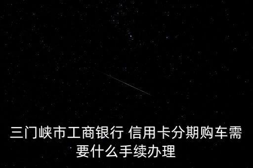 三門(mén)峽市工商銀行 信用卡分期購(gòu)車需要什么手續(xù)辦理