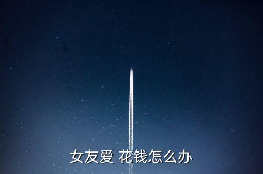 女朋友花錢很多怎么辦,你要和你女朋友認真談一談經濟上的問題