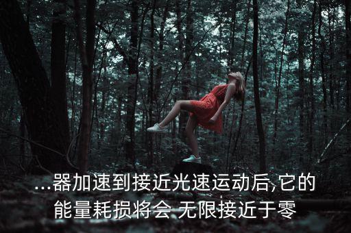 ...器加速到接近光速運(yùn)動后,它的能量耗損將會 無限接近于零