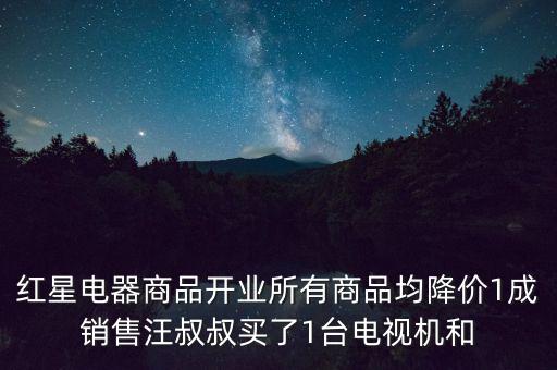 紅星電器商品開(kāi)業(yè)所有商品均降價(jià)1成銷(xiāo)售汪叔叔買(mǎi)了1臺(tái)電視機(jī)和