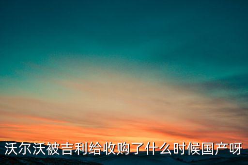 長(zhǎng)安沃爾沃什么時(shí)候合資到期，沃爾沃被吉利給收購(gòu)了什么時(shí)候國(guó)產(chǎn)呀