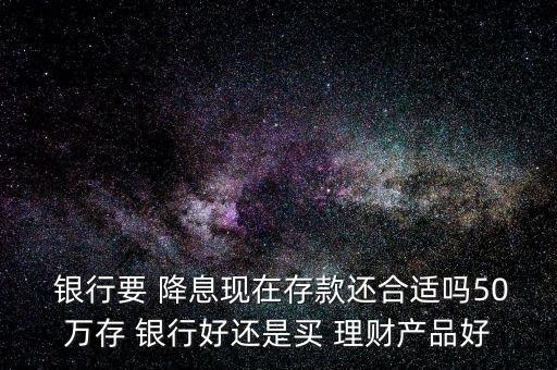  銀行要 降息現(xiàn)在存款還合適嗎50萬存 銀行好還是買 理財產品好