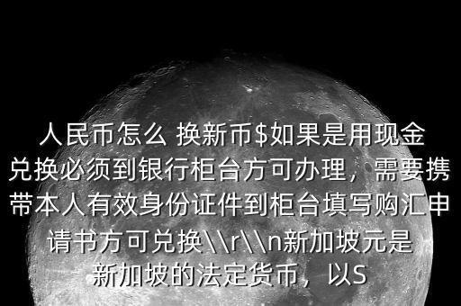  人民幣怎么 換新幣$如果是用現(xiàn)金兌換必須到銀行柜臺(tái)方可辦理，需要攜帶本人有效身份證件到柜臺(tái)填寫(xiě)購(gòu)匯申請(qǐng)書(shū)方可兌換\\r\\n新加坡元是新加坡的法定貨幣，以S