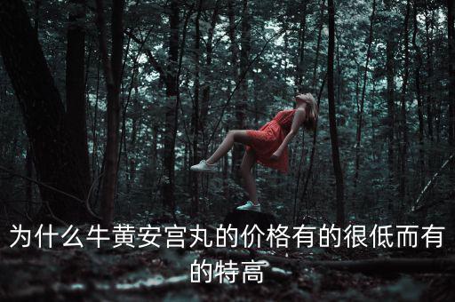 安宮丸為什么瘋漲，為什么牛黃安宮丸的價格有的很低而有的特高