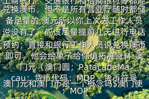 澳門元和澳門幣是一個概念嗎$澳門使用的是澳幣，也叫澳門元;中國銀行、工商銀行、交通銀行和招商銀行等都能兌換澳幣，但不是所有營業(yè)廳隨時都儲備足量的 澳元所以你上次去工作人員說沒有了，應該盡量提前幾天進行電話預約；直接和銀行工作人員說兌換澳幣即可，他會給單子給你填拓展資料:澳門元（澳門圓；PatacadeMacau；貨幣代碼：MOP；貨幣符號：MOP