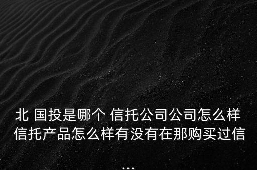 北 國(guó)投是哪個(gè) 信托公司公司怎么樣 信托產(chǎn)品怎么樣有沒有在那購(gòu)買過信...