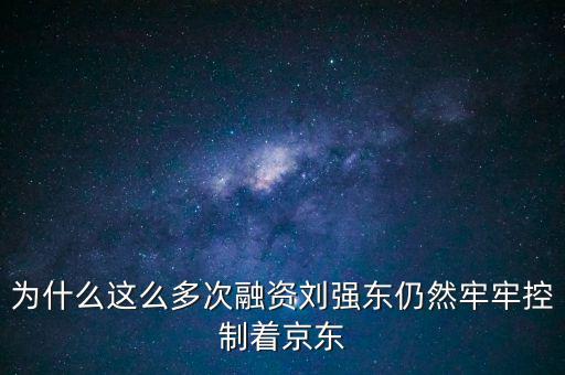 為什么劉強東后悔融資太晚，為什么這么多次融資劉強東仍然牢牢控制著京東