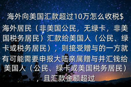 海外向美國匯款超過10萬怎么收稅$海外居民（非美國公民，無綠卡，非美國稅務居民）匯款給美國人（公民、綠卡或稅務居民），則接受贈與的一方就有可能需要申報大陸親屬贈與并匯錢給美國人（公民、綠卡或美國稅務居民），且匯款金額超過