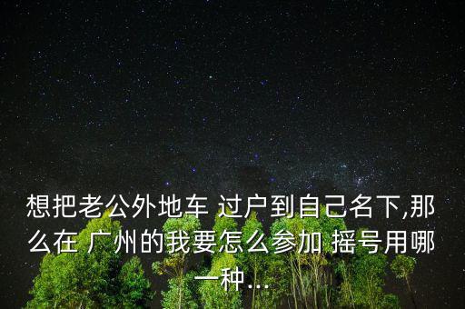 想把老公外地車(chē) 過(guò)戶到自己名下,那么在 廣州的我要怎么參加 搖號(hào)用哪一種...
