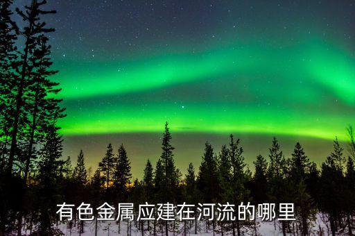 有色金屬下游是什么，有色金屬應(yīng)建在河流的哪里