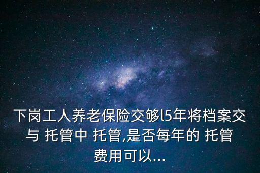 下崗工人養(yǎng)老保險(xiǎn)交夠l5年將檔案交與 托管中 托管,是否每年的 托管費(fèi)用可以...