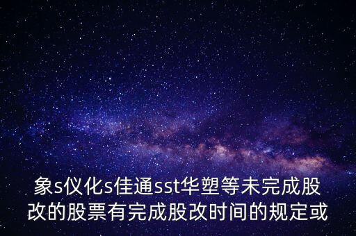 s佳通什么時(shí)候股改，象s儀化s佳通sst華塑等未完成股改的股票有完成股改時(shí)間的規(guī)定或