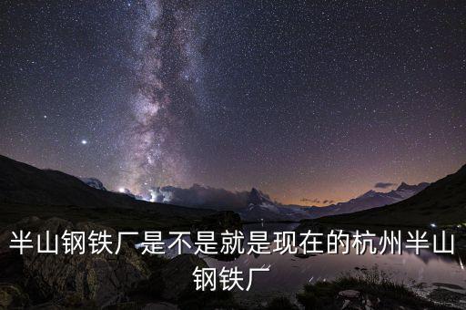 杭州鋼鐵廠做什么的，半山鋼鐵廠是不是就是現(xiàn)在的杭州半山鋼鐵廠
