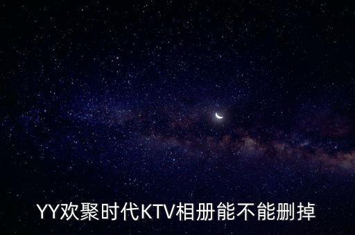 yy里歡聚時代ktv是什么，YY歡聚時代KTV相冊能不能刪掉