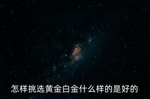 黃金選什么樣的，怎樣挑選黃金白金什么樣的是好的