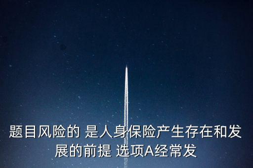 風險的什么是人身保險產(chǎn)生，題目風險的 是人身保險產(chǎn)生存在和發(fā)展的前提 選項A經(jīng)常發(fā)