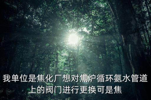 我單位是焦化廠想對(duì)焦?fàn)t循環(huán)氨水管道上的閥門(mén)進(jìn)行更換可是焦