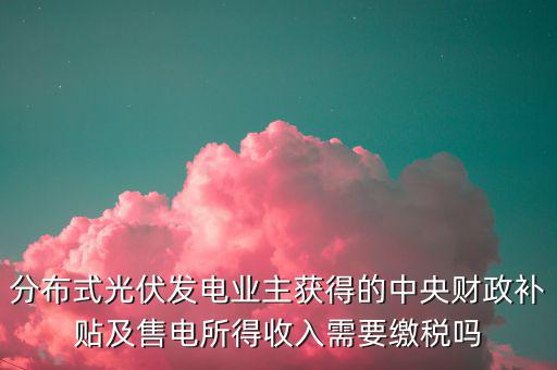 分布式光伏發(fā)電業(yè)主獲得的中央財政補(bǔ)貼及售電所得收入需要繳稅嗎