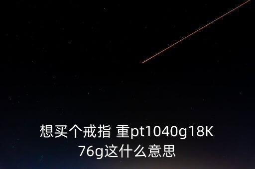 想買(mǎi)個(gè)戒指 重pt1040g18K76g這什么意思