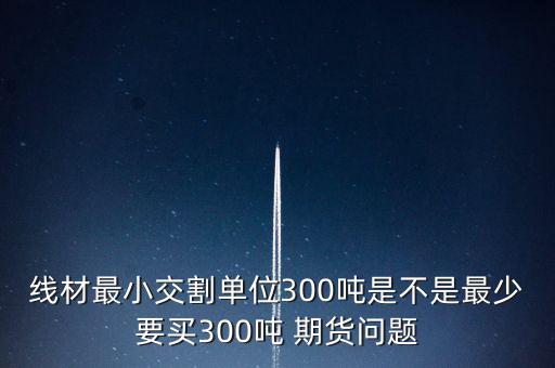 線材最小交割單位300噸是不是最少要買300噸 期貨問(wèn)題