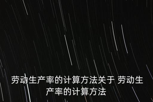  勞動生產(chǎn)率的計算方法關于 勞動生產(chǎn)率的計算方法