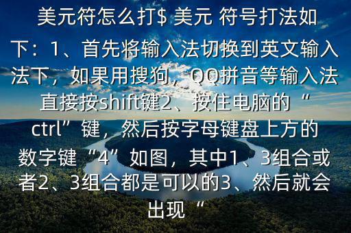  美元符怎么打$ 美元 符號(hào)打法如下：1、首先將輸入法切換到英文輸入法下，如果用搜狗，QQ拼音等輸入法直接按shift鍵2、按住電腦的“ctrl”鍵，然后按字母鍵盤上方的數(shù)字鍵“4”如圖，其中1、3組合或者2、3組合都是可以的3、然后就會(huì)出現(xiàn)“
