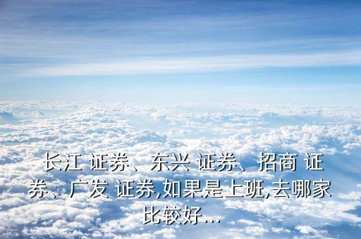  長(zhǎng)江 證券、東興 證券、招商 證券、廣發(fā) 證券,如果是上班,去哪家比較好...