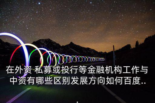 在外資 私募或投行等金融機構(gòu)工作與中資有哪些區(qū)別發(fā)展方向如何百度...