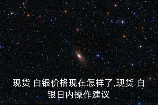 現(xiàn)貨 白銀價格現(xiàn)在怎樣了,現(xiàn)貨 白銀日內(nèi)操作建議