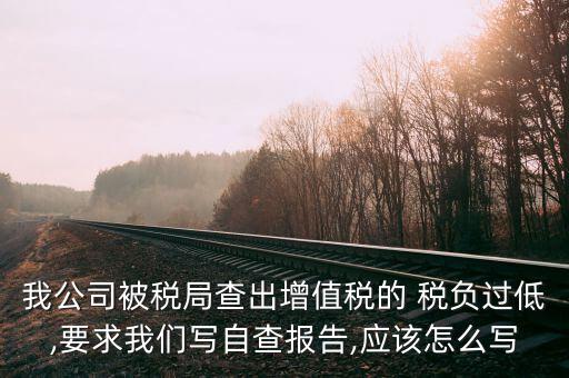 我公司被稅局查出增值稅的 稅負(fù)過低,要求我們寫自查報告,應(yīng)該怎么寫