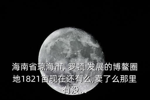 海南省瓊海市, 羅頓 發(fā)展的博鰲圈地1821畝現在還有么,賣了么那里有沒...