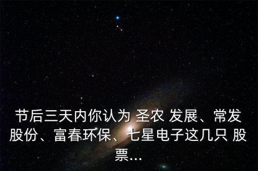 節(jié)后三天內(nèi)你認(rèn)為 圣農(nóng) 發(fā)展、常發(fā)股份、富春環(huán)保、七星電子這幾只 股票...