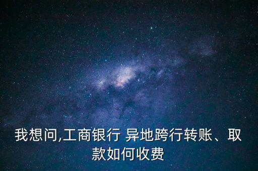 我想問(wèn),工商銀行 異地跨行轉(zhuǎn)賬、取款如何收費(fèi)