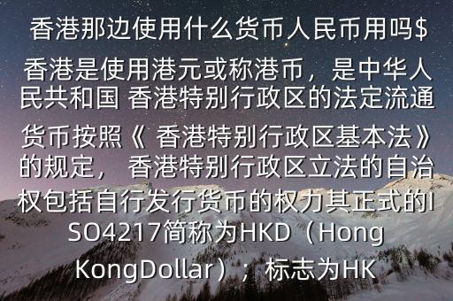  香港那邊使用什么貨幣人民幣用嗎$ 香港是使用港元或稱港幣，是中華人民共和國 香港特別行政區(qū)的法定流通貨幣按照《 香港特別行政區(qū)基本法》的規(guī)定， 香港特別行政區(qū)立法的自治權(quán)包括自行發(fā)行貨幣的權(quán)力其正式的ISO4217簡稱為HKD（HongKongDollar）；標(biāo)志為HK